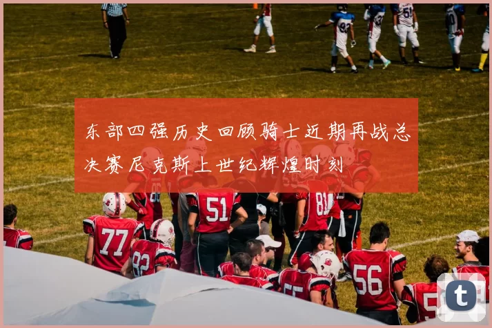 东部四强历史回顾骑士近期再战总决赛尼克斯上世纪辉煌时刻