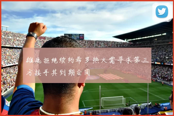 雄鹿拒绝续约希罗热火需寻求第三方接手其到期合同
