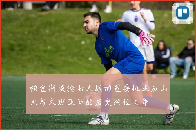 帕金斯谈抢七大战的重要性亚历山大与文班亚马的历史地位之争