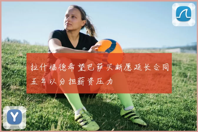 拉什福德希望巴萨买断愿延长合同五年以分担薪资压力