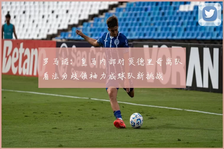 罗马诺：皇马内部对莫德里奇离队看法分歧领袖力成球队新挑战
