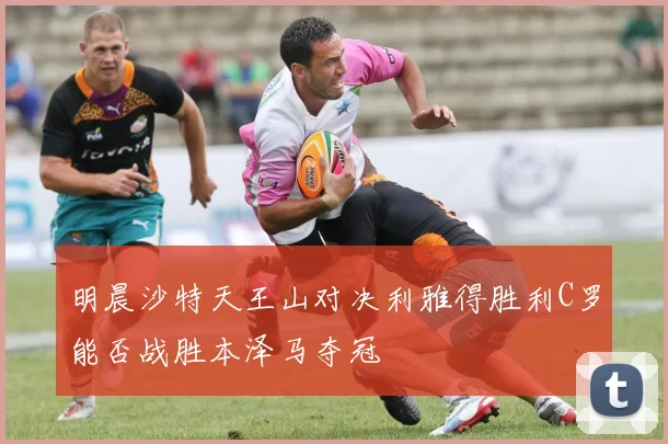 明晨沙特天王山对决利雅得胜利C罗能否战胜本泽马夺冠