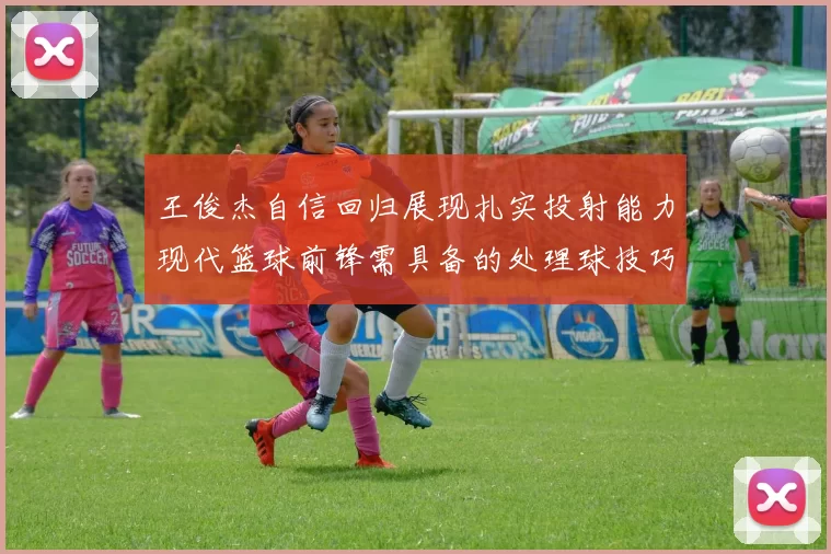 王俊杰自信回归展现扎实投射能力现代篮球前锋需具备的处理球技巧