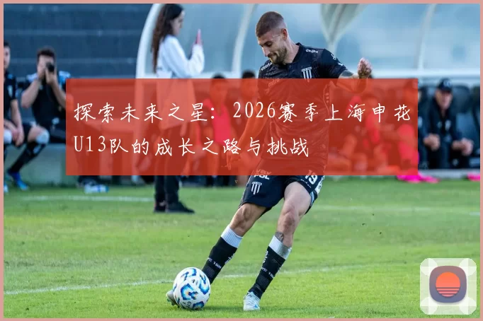 探索未来之星：2026赛季上海申花U13队的成长之路与挑战