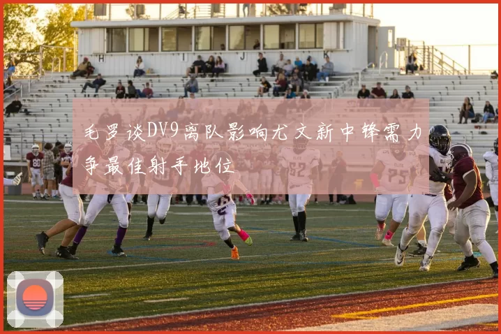 毛罗谈DV9离队影响尤文新中锋需力争最佳射手地位