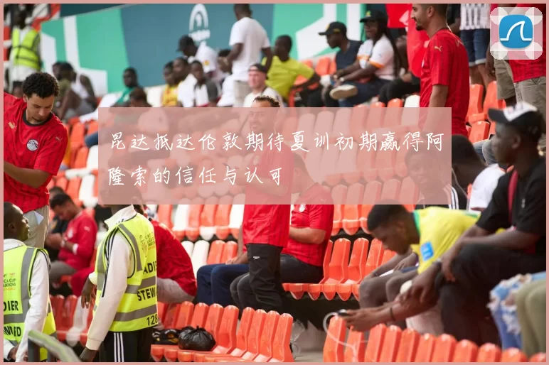 昆达抵达伦敦期待夏训初期赢得阿隆索的信任与认可