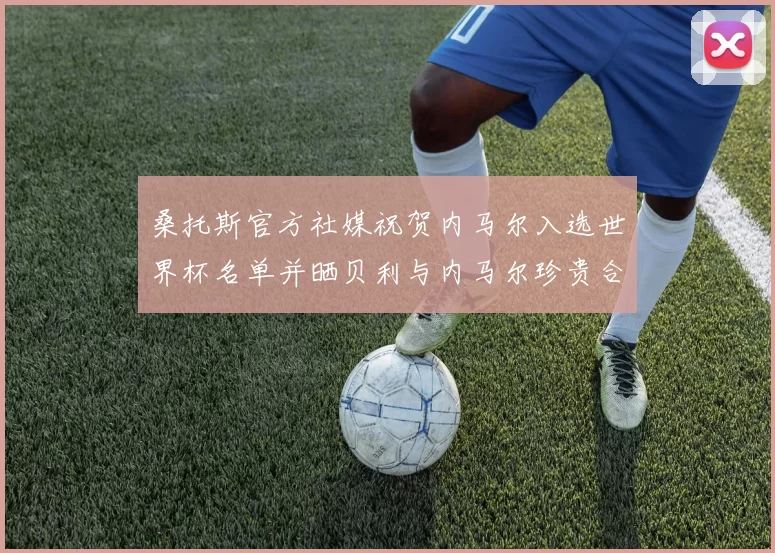桑托斯官方社媒祝贺内马尔入选世界杯名单并晒贝利与内马尔珍贵合影