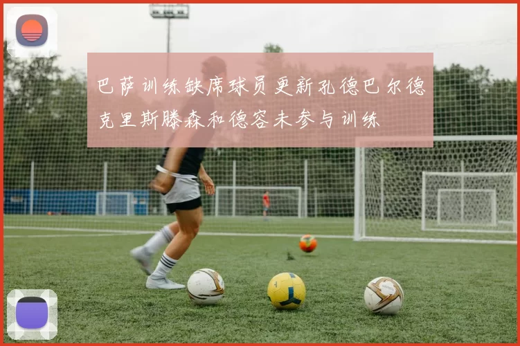 巴萨训练缺席球员更新孔德巴尔德克里斯滕森和德容未参与训练