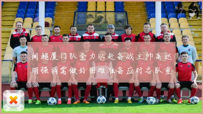 闽超厦门队全力以赴备战主帅高达明强调需做好困难准备应对各队重视挑战