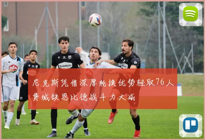 尼克斯凭借深厚轮换优势轻取76人费城缺恩比德战斗力大减