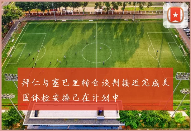 拜仁与塞巴里转会谈判接近完成美国体检安排已在计划中