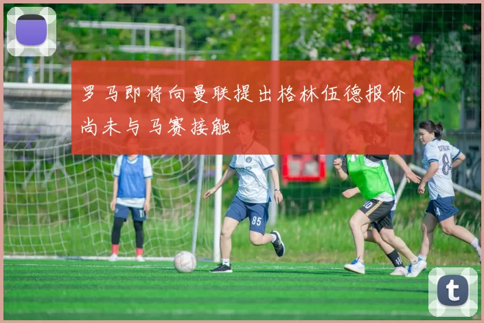 罗马即将向曼联提出格林伍德报价尚未与马赛接触