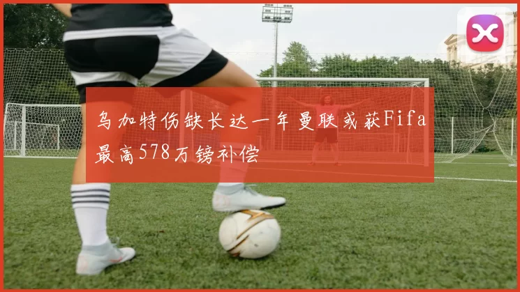 乌加特伤缺长达一年曼联或获Fifa最高578万镑补偿
