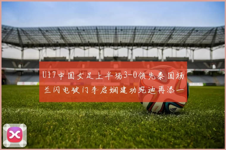 U17中国女足上半场3-0领先泰国杨兰闪电破门李启娴建功宛迪再添一分