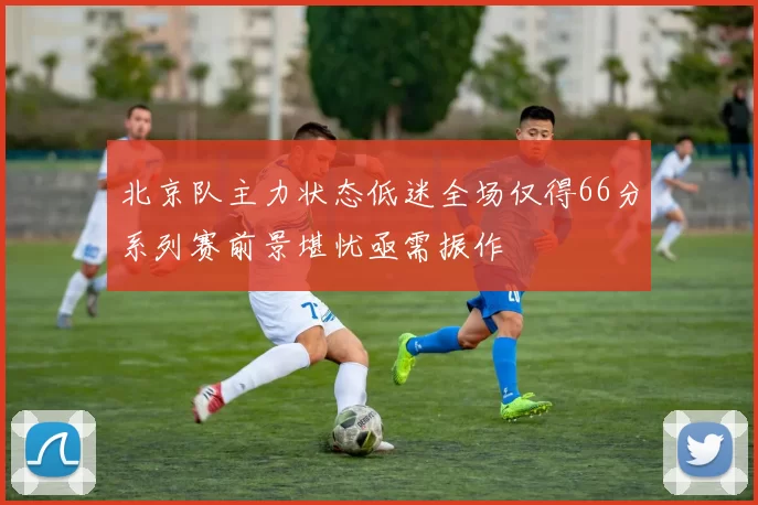 北京队主力状态低迷全场仅得66分系列赛前景堪忧亟需振作