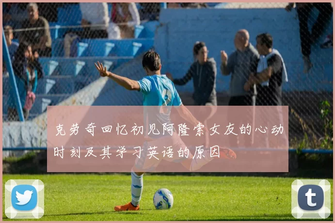 克劳奇回忆初见阿隆索女友的心动时刻及其学习英语的原因
