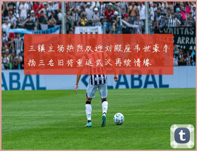 三镇主场热烈欢迎刘殿座韦世豪李扬三名旧将重返武汉再续情缘